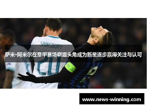 萨米·阿米尔在意甲赛场崭露头角成为新星逐步赢得关注与认可