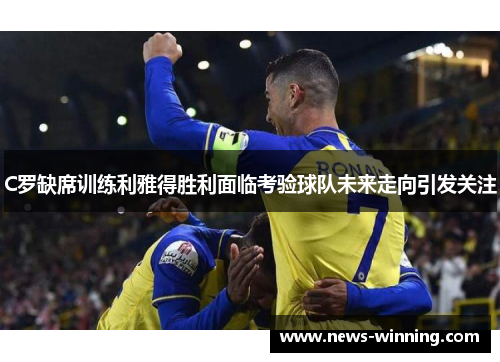 C罗缺席训练利雅得胜利面临考验球队未来走向引发关注