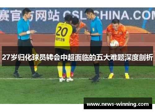 27岁归化球员转会中超面临的五大难题深度剖析