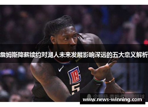 詹姆斯降薪续约对湖人未来发展影响深远的五大意义解析 詹姆斯降薪续约对湖人未来发展影响深远的五大意义解析