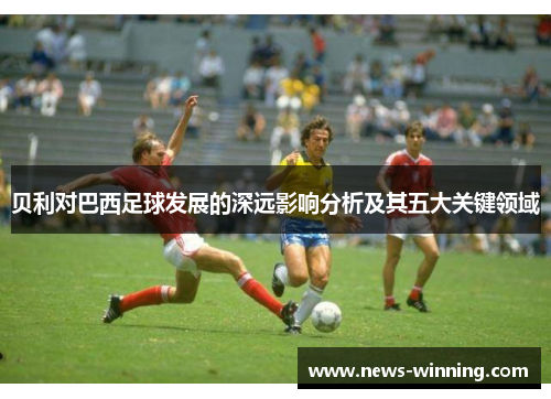 贝利对巴西足球发展的深远影响分析及其五大关键领域 贝利对巴西足球发展的深远影响分析及其五大关键领域